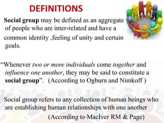 DEFINITIONS
Social group may be defined as an aggregate of a number
of people who are inter-related and have a
common identity ,feeling of unity and certain common
goals.
“Whenever two or more individuals come together and
influence one another, they may be said to constitute a
social group”. (According to Ogburn and Nimkoff )
Social group refers to any collection of human beings who
are establishing human relationships with one another
(According to MacIver RM & Page)
Ms Manisha
 