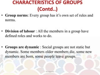 • Group norms: Every group has it’s own set of rules and
norms.
• Division of labour : All the members in a group have
defined roles and works to do.
• Groups are dynamic : Social groups are not static but
dynamic. Some members older members die, some new
members are born, some people leave groups.
CHARACTERISTICS OF GROUPS
(Contd..)
Ms Manisha
 