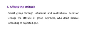 4. Affects the attitude
• Social group through influential and motivational behavior
change the attitude of group members, who don’t behave
according to expected one.
 