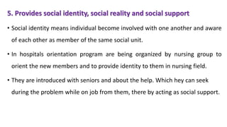 5. Provides social identity, social reality and social support
• Social identity means individual become involved with one another and aware
of each other as member of the same social unit.
• In hospitals orientation program are being organized by nursing group to
orient the new members and to provide identity to them in nursing field.
• They are introduced with seniors and about the help. Which hey can seek
during the problem while on job from them, there by acting as social support.
 
