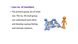 • Less no. of members
• The primary group are of small
size. The no. Of small group
can understand each other
and develop a group feeling
and intimate relations.
 