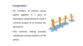• Cooperation
• All members of primary group
gather together in a spirit to
participate cooperatively to study a
common project or to remove the
grievances.
• This common feeling provides
satisfaction among members of the
group.
 