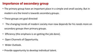 Importance of secondary group
• The primary group have an important place in a simple and small society. But in
modern era the trend is towards secondary groups.
• These groups are goal directed
• The changing trends of modern society man now depends for his needs more on
secondary groups then primary groups.
• Efficiency (the emphasis is on getting the job done).
• Open Channels of Opportunity.
• Wider Outlook.
• Provide opportunity to develop individual talent.
 