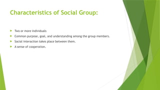 Characteristics of Social Group:
 Two or more individuals
 Common purpose, goal, and understanding among the group members.
 Social interaction takes place between them.
 A sense of cooperation.
 
