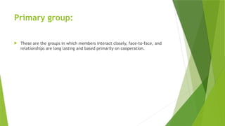 Primary group:
 These are the groups in which members interact closely, face-to-face, and
relationships are long lasting and based primarily on cooperation.
 