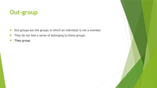 Out-group
 Out-groups are the groups in which an individual is not a member.
 They do not feel a sense of belonging to these groups.
 They group
 