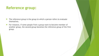 Reference group:
 The reference group is the group to which a person refers to evaluate
themselves.
 For instance, if some people from a group want to become member of
another group, the second group becomes the reference group of the first
group.
 