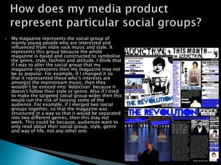    My magazine represents the social group of
    mainly young people who are interested and
    influenced from indie rock music and style. It
    represents this group because the whole
    magazine is based and constructed to symbolise
    the genre, style, fashion and attitude. I think that
    if I was to alter the social group that my
    magazine represents then my magazine may not
    be as popular. For example, if I changed it so
    that it represented those who’s interests are
    amongst the mainstream music, then they
    wouldn’t be enticed into ‘Addiction’ because it
    doesn’t follow their style or genre. Also if I tried
    to make the targeted social group wider then this
    would run the risk of loosing some of the
    audience. For example, if I merged two social
    groups together, so that the magazine was
    structured in a way so that it would be separated
    into two different genres, then this may not
    work. This could be because, audiences want to
    only read about their social group, style, genre
    and way of life, not any other one.
 