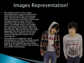    The clothing worn in the images
    throughout the magazine connote the
    style and fashion of the social group.
    Also, because the clothing is mainly
    what you’d expect someone of that style
    and generation to wear, then the
    audience might be able to relate to
    them. The people used in the images
    also convey to the audience that they
    are representing the young, indie/rock
    social group. They do this by their body
    language and their facial expressions.
    These allow the audience to see that
    they are amongst the trends of the
    social group.
   Throughout my magazine I used
    demographics, so that the images would
    only be of young people. This would
    appeal to the audience because they’re
    then able to relate to them, due to being
    in a similar social group.
 