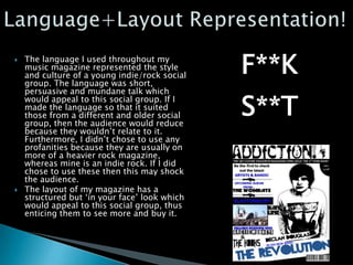    The language I used throughout my
    music magazine represented the style
    and culture of a young indie/rock social
    group. The language was short,
    persuasive and mundane talk which
    would appeal to this social group. If I
    made the language so that it suited
    those from a different and older social
    group, then the audience would reduce
    because they wouldn’t relate to it.
    Furthermore, I didn’t chose to use any
    profanities because they are usually on
    more of a heavier rock magazine,
    whereas mine is an indie rock. If I did
    chose to use these then this may shock
    the audience.
   The layout of my magazine has a
    structured but ‘in your face’ look which
    would appeal to this social group, thus
    enticing them to see more and buy it.
 