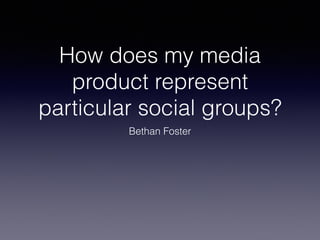 How does my media
product represent
particular social groups?
Bethan Foster
 