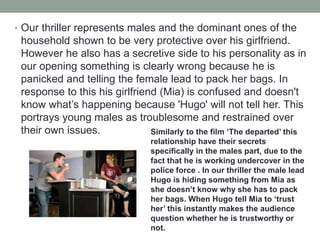 • Our thriller represents males and the dominant ones of the
household shown to be very protective over his girlfriend.
However he also has a secretive side to his personality as in
our opening something is clearly wrong because he is
panicked and telling the female lead to pack her bags. In
response to this his girlfriend (Mia) is confused and doesn't
know what’s happening because 'Hugo' will not tell her. This
portrays young males as troublesome and restrained over
their own issues. Similarly to the film ‘The departed’ this
relationship have their secrets
specifically in the males part, due to the
fact that he is working undercover in the
police force . In our thriller the male lead
Hugo is hiding something from Mia as
she doesn’t know why she has to pack
her bags. When Hugo tell Mia to ‘trust
her’ this instantly makes the audience
question whether he is trustworthy or
not.
 