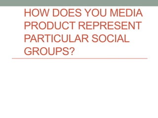 HOW DOES YOU MEDIA
PRODUCT REPRESENT
PARTICULAR SOCIAL
GROUPS?
 