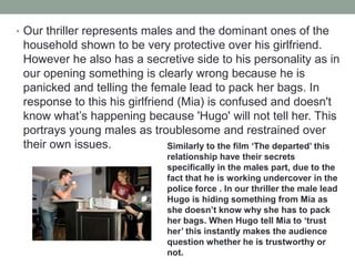 • Our thriller represents males and the dominant ones of the
household shown to be very protective over his girlfriend.
However he also has a secretive side to his personality as in
our opening something is clearly wrong because he is
panicked and telling the female lead to pack her bags. In
response to this his girlfriend (Mia) is confused and doesn't
know what’s happening because 'Hugo' will not tell her. This
portrays young males as troublesome and restrained over
their own issues. Similarly to the film ‘The departed’ this
relationship have their secrets
specifically in the males part, due to the
fact that he is working undercover in the
police force . In our thriller the male lead
Hugo is hiding something from Mia as
she doesn’t know why she has to pack
her bags. When Hugo tell Mia to ‘trust
her’ this instantly makes the audience
question whether he is trustworthy or
not.
 