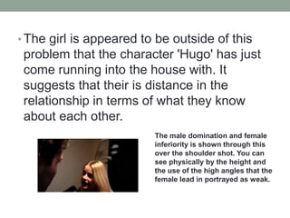 • The girl is appeared to be outside of this
problem that the character 'Hugo' has just
come running into the house with. It
suggests that their is distance in the
relationship in terms of what they know
about each other.
The male domination and female
inferiority is shown through this
over the shoulder shot. You can
see physically by the height and
the use of the high angles that the
female lead in portrayed as weak.
 