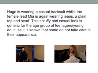• Hugo is wearing a casual tracksuit whilst the
female lead Mia is again wearing jeans, a plain
top and scarf. This scruffy and casual look is
generic for the age group of teenagers/young
adult, as it is known that some do not take care in
their appearance.
 