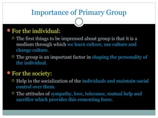 Importance of Primary Group
For the individual:




The first things to be impressed about group is that it is a
medium through which we learn culture, use culture and
change culture.
The group is an important factor in shaping the personality of
the individual.

For the society:




Help in the socialization of the individuals and maintain social
control over them.
The attitudes of sympathy, love, tolerance, mutual help and
sacrifice which provides this cementing force.

 