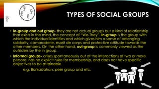TYPES OF SOCIAL GROUPS
• In-group and out group- they are not actual groups but a kind of relationship
that exists in the mind, the concept of “We-They”. In-group is the group with
which the individual identifies and which gives him a sense of belonging
solidarity, camaraderie, esprit de corps and protective attitude towards the
other members. On the other hand, out-group is commonly viewed as the
outsiders by the in group.
• Informal groups- arises spontaneously out of the interactions of two or more
persons, has no explicit rules for membership, and does not have specific
objectives to be attainable.
e.g. Barkadahan, peer group and etc.
 
