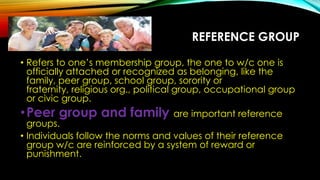 REFERENCE GROUP
• Refers to one’s membership group, the one to w/c one is
officially attached or recognized as belonging, like the
family, peer group, school group, sorority or
fraternity, religious org., political group, occupational group
or civic group.
•Peer group and family are important reference
groups.
• Individuals follow the norms and values of their reference
group w/c are reinforced by a system of reward or
punishment.
 