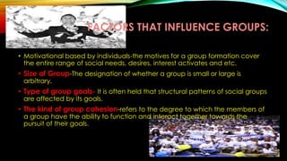 FACTORS THAT INFLUENCE GROUPS:
• Motivational based by individuals-the motives for a group formation cover
the entire range of social needs, desires, interest activates and etc.
• Size of Group-The designation of whether a group is small or large is
arbitrary.
• Type of group goals- It is often held that structural patterns of social groups
are affected by its goals.
• The kind of group cohesion-refers to the degree to which the members of
a group have the ability to function and interact together towards the
pursuit of their goals.
 