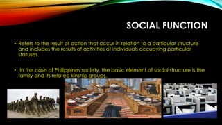 SOCIAL FUNCTION
• Refers to the result of action that occur in relation to a particular structure
and includes the results of activities of individuals occupying particular
statuses.
• In the case of Philippines society, the basic element of social structure is the
family and its related kinship groups.
 