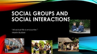 SOCIAL GROUPS AND
SOCIAL INTERACTIONS
“All actual life is encounter.”
-Martin Bubber
 