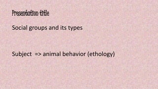 Presentation title 
Social groups and its types 
Subject => animal behavior (ethology) 
 