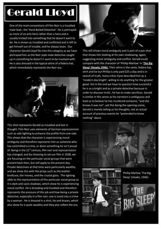Gerald Lloyd
 One of the main conventions of Film Noir is a troubled
 male lead., the ‘Hard-Boiled Detective’. He is portrayed
 as more of an anti-hero rather than a hero and is
 usually tricked into something that he doesn’t want to
 do. He is shown as troubled and conflicted and is left to
 get himself out of trouble, and he always loses. Our
 character Gerald Lloyd fits into this category as we have        This still shows moral ambiguity and is part of a pan shot
 portrayed him as the Noir style male detective caught            that shows him looking at his own shadowing, again,
 up in something he doesn’t t want to be involved with.           suggesting moral ambiguity and conflict. Gerald could
 He is also dressed in the typical attire of a fedora hat,        compare with the character of ‘Phillip Marlow’ in ‘The Big
 which immediately represents the Noir era.                       Sleep’ (Hawks 1946). Their attire is the same, fedora hat,
                                                                  shirt and tie but Phillip is only paid $25 a day and is in
                                                                  search of truth, many critics have described him as a
                                                                  ‘modern day knight’, willing to do anything for the greater
                                                                  good. Yet in the end we have to question how successful
                                                                  he is as a knight and as a private detective because in
                                                                  order to discover truth , he has to make sacrifices. Gerald
                                                                  is similar in this sense as his narration is ambiguous and
                                                                  lead us to believe he has murdered someone, “and she
                                                                  knows it was me”, yet this being the opening scene,
                                                                  Gerald is merely telling us his thoughts, not an actual
                                                                  account of previous events he “pretended to know
                                                                  nothing” about.

This shot represents Gerald as troubled and lost in
thought. Film Noir uses elements of German expressionism
such as side lighting to enhance the profile from one side.
This shows that the character is experiencing moral
ambiguity and therefore represents him as someone who
has committed a crime, or done something he isn’t proud
of. Being in the 21st century, film noir and representation
has changed, and by choosing to set our film in 1938, we
are focusing on the particular social groups that were
present back then, but still apply to the present day.
Private detectives at that time were particularly wealthy
and we show this with the props such as the leather
                                                                                                   Phillip Marlow ‘The Big
briefcase, the money, and the crystal glass. The lighting
                                                                                                   Sleep’ (Hawks, 1946)
adds to the representation of this particular social group as
it is dark and casts shadows, which show he is experiencing
moral conflict. He is brooding and troubled and therefore
represents the pressure of the job and how being a private
detective, especially in a film noir, one is lured into a crime
by a woman. He is dressed in a shirt, tie and braces, which
also show he is quite wealthy and they also reflect the era.
 