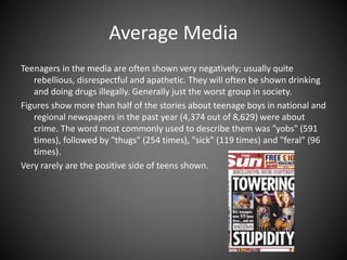 Average Media
Teenagers in the media are often shown very negatively; usually quite
rebellious, disrespectful and apathetic. They will often be shown drinking
and doing drugs illegally. Generally just the worst group in society.
Figures show more than half of the stories about teenage boys in national and
regional newspapers in the past year (4,374 out of 8,629) were about
crime. The word most commonly used to describe them was "yobs" (591
times), followed by "thugs" (254 times), "sick" (119 times) and "feral" (96
times).
Very rarely are the positive side of teens shown.
 