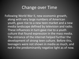 Change over Time
Following World War II, new economic growth,
along with very large numbers of American
youth, gave rise to a new teen market and a new
media landscape defined by television and radio.
These influences in turn gave rise to a youth
culture that found expression in the mass media.
The entrance of the internet helped further the
development of strong teen culture. Before this,
teenagers were not shown in media as much, and
not in the predominantly negative light as of now.
 