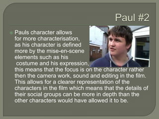 Paul #2Pauls character allows	for more characterisation, 	as his character is defined 	more by the mise-en-scene 	elements such as his	 costume and his expression, 	this means that the focus is on the character rather then the camera work, sound and editing in the film. This allows for a clearer representation of the characters in the film which means that the details of their social groups can be more in depth than the other characters would have allowed it to be. 