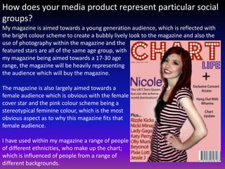 How does your media product represent particular social
groups?
My magazine is aimed towards a young generation audience, which is reflected with
the bright colour scheme to create a bubbly lively look to the magazine and also the
use of photography within the magazine and the
featured stars are all of the same age group, with
my magazine being aimed towards a 17-30 age
range, the magazine will be heavily representing
the audience which will buy the magazine.

The magazine is also largely aimed towards a
female audience which is obvious with the female
cover star and the pink colour scheme being a
stereotypical feminine colour, which is the most
obvious aspect as to why this magazine fits that
female audience.

I have used within my magazine a range of people
of different ethnicities, who make up the chart;
which is influenced of people from a range of
different backgrounds.
 