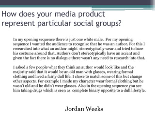 How does your media product
represent particular social groups?
   In my opening sequence there is just one white male. For my opening
   sequence I wanted the audience to recognise that he was an author. For this I
   researched into what an author might stereotypically wear and tried to base
   his costume around that. Authors don’t stereotypically have an accent and
   given the fact there is no dialogue there wasn’t any need to research into that.

   I asked a few people what they think an author would look like and the
   majority said that it would be an old man with glasses, wearing formal
   clothing and lived a fairly dull life. I chose to match some of this but change
   other aspects. For example I made my character wear formal clothing but he
   wasn’t old and he didn’t wear glasses. Also in the opening sequence you see
   him taking drugs which is seen as complete binary opposite to a dull lifestyle.



                                  Jordan Weeks
 