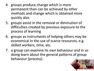 4. groups produce change which is more
permanent than can be achieved by other
methods and change which is obtained more
quickly also
5. groups assist in the removal or diminution of
difficulties created by previous exposure to the
process of learning
6. groups as instruments of helping others may be
economical in the use of scarce resources, e.g.
skilled workers, time, etc.
7. a group can examine its own behaviour and in so
doing learn about the general patterns of group
behaviour (process).
 