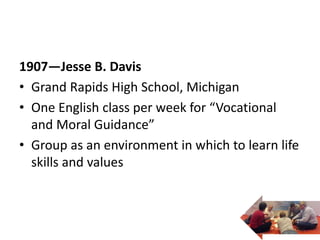 1907—Jesse B. Davis
• Grand Rapids High School, Michigan
• One English class per week for “Vocational
and Moral Guidance”
• Group as an environment in which to learn life
skills and values
 