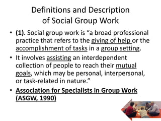 Definitions and Description
of Social Group Work
• (1). Social group work is “a broad professional
practice that refers to the giving of help or the
accomplishment of tasks in a group setting.
• It involves assisting an interdependent
collection of people to reach their mutual
goals, which may be personal, interpersonal,
or task-related in nature.”
• Association for Specialists in Group Work
(ASGW, 1990)
 