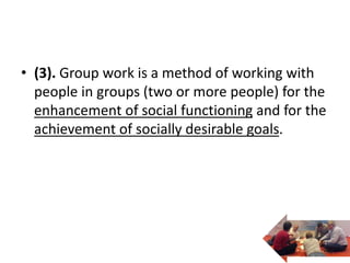 • (3). Group work is a method of working with
people in groups (two or more people) for the
enhancement of social functioning and for the
achievement of socially desirable goals.
 