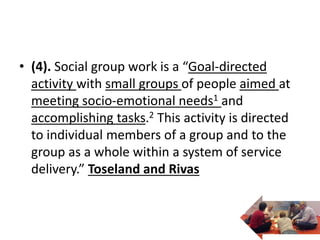 • (4). Social group work is a “Goal-directed
activity with small groups of people aimed at
meeting socio-emotional needs1 and
accomplishing tasks.2 This activity is directed
to individual members of a group and to the
group as a whole within a system of service
delivery.” Toseland and Rivas
 