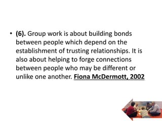 • (6). Group work is about building bonds
between people which depend on the
establishment of trusting relationships. It is
also about helping to forge connections
between people who may be different or
unlike one another. Fiona McDermott, 2002
 