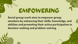 EMPOWERING
Social group work aims to empower group
members by enhancing their skills, knowledge, and
abilities and promoting their active participation in
decision-making and problem-solving.
 