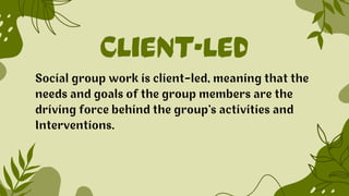 CLIENT-LED
Social group work is client-led, meaning that the
needs and goals of the group members are the
driving force behind the group’s activities and
Interventions.
 