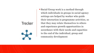 Trecker
 Social Group work is a method through
which individuals in groups in social agency
settings are helped by worker who guide
their interaction in programme activities, so
that they may relate themselves to others
and experience growth opportunities in
accordance with their needs and capacities
to the end of the individual, group and
community development
Dr. Saravana K
 