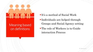 Meaningbased
ondefinitions
It’s a method of Social Work
Individuals are helped through
Groups and Social Agency setting
The role of Workers is to Guide
interaction Process
Dr. Saravana K
 