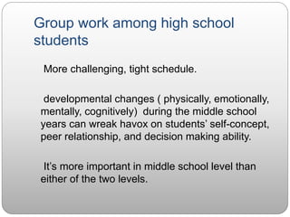 Group work among high school
students
More challenging, tight schedule.
developmental changes ( physically, emotionally,
mentally, cognitively) during the middle school
years can wreak havox on students’ self-concept,
peer relationship, and decision making ability.
It’s more important in middle school level than
either of the two levels.
 