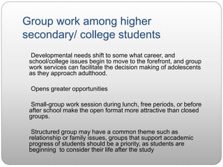 Group work among higher
secondary/ college students
Developmental needs shift to some what career, and
school/college issues begin to move to the forefront, and group
work services can facilitate the decision making of adolescents
as they approach adulthood.
Opens greater opportunities
Small-group work session during lunch, free periods, or before
after school make the open format more attractive than closed
groups.
Structured group may have a common theme such as
relationship or family issues, groups that support accademic
progress of students should be a priority, as students are
beginning to consider their life after the study
 