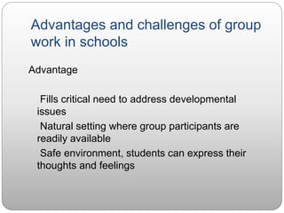 Advantages and challenges of group
work in schools
Advantage
Fills critical need to address developmental
issues
Natural setting where group participants are
readily available
Safe environment, students can express their
thoughts and feelings
 