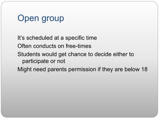 Open group
It’s scheduled at a specific time
Often conducts on free-times
Students would get chance to decide either to
participate or not
Might need parents permission if they are below 18
 