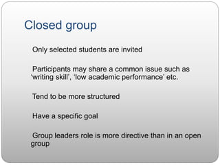 Closed group
Only selected students are invited
Participants may share a common issue such as
‘writing skill’, ‘low academic performance’ etc.
Tend to be more structured
Have a specific goal
Group leaders role is more directive than in an open
group
 