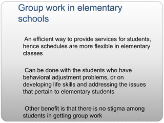 Group work in elementary
schools
An efficient way to provide services for students,
hence schedules are more flexible in elementary
classes
Can be done with the students who have
behavioral adjustment problems, or on
developing life skills and addressing the issues
that pertain to elementary students
Other benefit is that there is no stigma among
students in getting group work
 