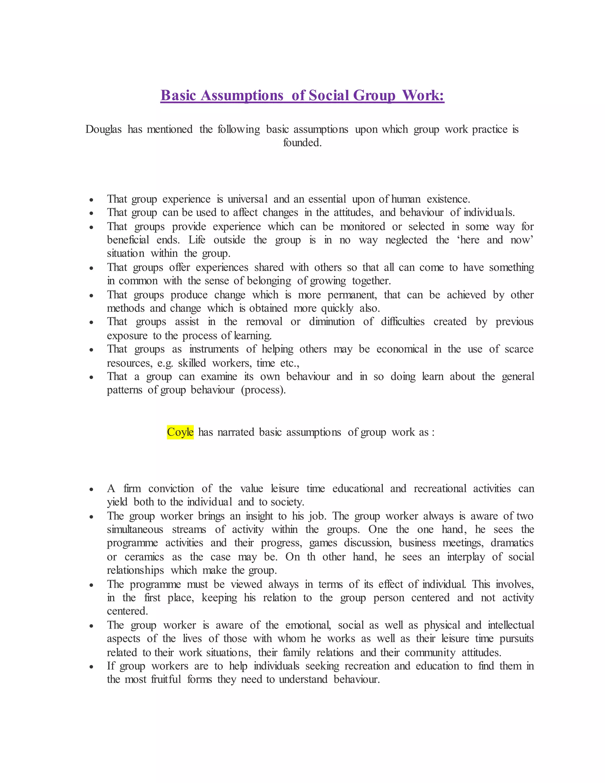 Basic Assumptions of Social Group Work:
Douglas has mentioned the following basic assumptions upon which group work practice is
founded.
 That group experience is universal and an essential upon of human existence.
 That group can be used to affect changes in the attitudes, and behaviour of individuals.
 That groups provide experience which can be monitored or selected in some way for
beneficial ends. Life outside the group is in no way neglected the ‘here and now’
situation within the group.
 That groups offer experiences shared with others so that all can come to have something
in common with the sense of belonging of growing together.
 That groups produce change which is more permanent, that can be achieved by other
methods and change which is obtained more quickly also.
 That groups assist in the removal or diminution of difficulties created by previous
exposure to the process of learning.
 That groups as instruments of helping others may be economical in the use of scarce
resources, e.g. skilled workers, time etc.,
 That a group can examine its own behaviour and in so doing learn about the general
patterns of group behaviour (process).
Coyle has narrated basic assumptions of group work as :
 A firm conviction of the value leisure time educational and recreational activities can
yield both to the individual and to society.
 The group worker brings an insight to his job. The group worker always is aware of two
simultaneous streams of activity within the groups. One the one hand, he sees the
programme activities and their progress, games discussion, business meetings, dramatics
or ceramics as the case may be. On th other hand, he sees an interplay of social
relationships which make the group.
 The programme must be viewed always in terms of its effect of individual. This involves,
in the first place, keeping his relation to the group person centered and not activity
centered.
 The group worker is aware of the emotional, social as well as physical and intellectual
aspects of the lives of those with whom he works as well as their leisure time pursuits
related to their work situations, their family relations and their community attitudes.
 If group workers are to help individuals seeking recreation and education to find them in
the most fruitful forms they need to understand behaviour.
 